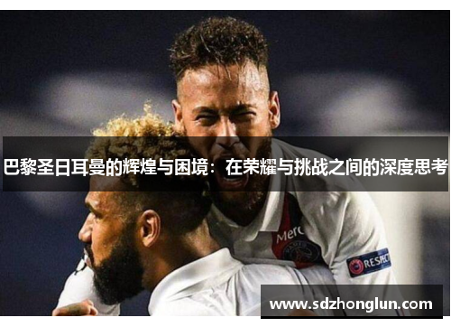 巴黎圣日耳曼的辉煌与困境:在荣耀与挑战之间的深度思考 巴黎圣日耳曼的辉煌与困境:在荣耀与挑战之间的深度思考
